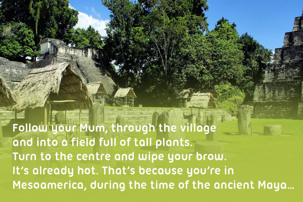 Photograph of the Mayan city Tikal with text over the top reading' 'Follow your Mum, through the village and into a field full of tall plants. Turn to the centre and wipe your brow. It’s already hot. That’s because you’re in Mesoamerica, during the time of the ancient Maya…''