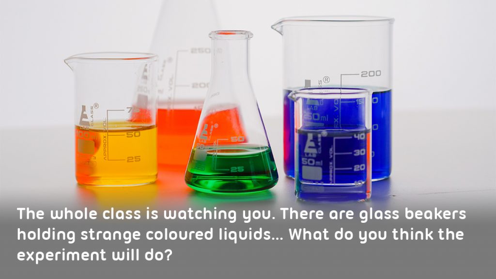Scientific beakers full of colourful liquids. Text reads: The whole class is watching you. There are glass beakers holding strange coloured liquids... What do you think the experiment will do?