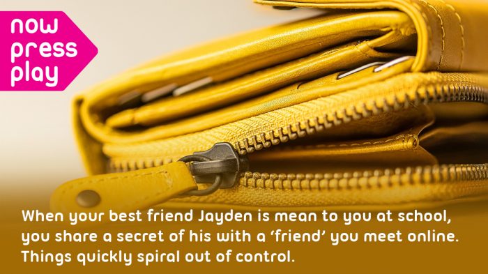 Close up of a yellow purse. Text reads: When your best friend Jayden is mean to you at school, you share a secret of his with a 'friend' you meet online. Things quickly spiral out of control.