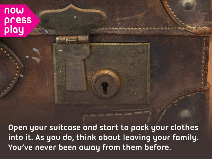 Picture of a suitcase, from Now Press Play's World War 2 Experience. Text reads: Open your suitcase and start to pack your clothes into it. As you do, think about leaving your family. You've never been away from them before.