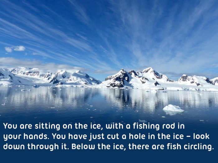 View of the arctic, "You are sitting on the ice, with a fishing rod in your hands. You have just cut a hole in the ice – look down through it. Hold out your fishing line very still. Below the ice, there are fish circling. Imagine the fish swimming up to the bait and then... The line is twitching! Quickly pull the rod upwards and reel it in! You’ve got one!"